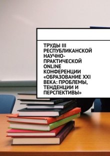 Труды III Республиканской научно-практической online-конференции «Образование XXI века: проблемы, тенденции и перспективы»