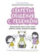 Секреты общения с ребенком. Практические шаги к тому, чтобы ребенок слышал, понимал и доверял